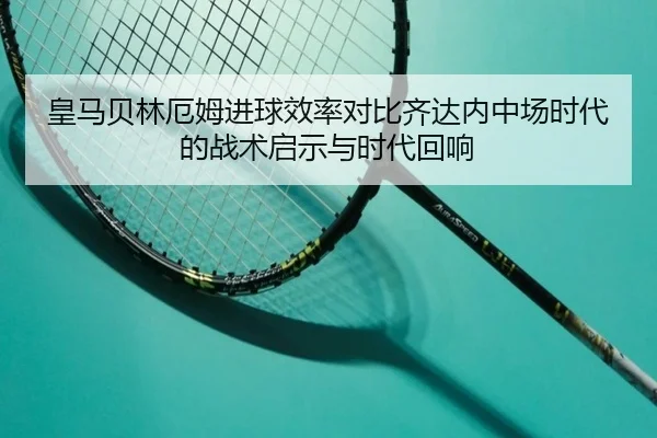 皇马贝林厄姆进球效率对比齐达内中场时代的战术启示与时代回响