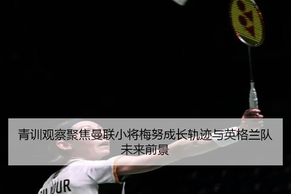 青训观察聚焦曼联小将梅努成长轨迹与英格兰队未来前景
