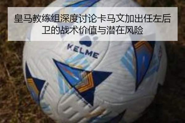 皇马教练组深度讨论卡马文加出任左后卫的战术价值与潜在风险