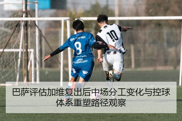 巴萨评估加维复出后中场分工变化与控球体系重塑路径观察