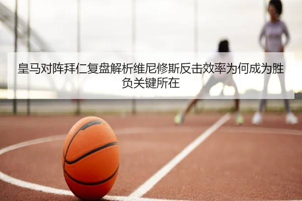 皇马对阵拜仁复盘解析维尼修斯反击效率为何成为胜负关键所在