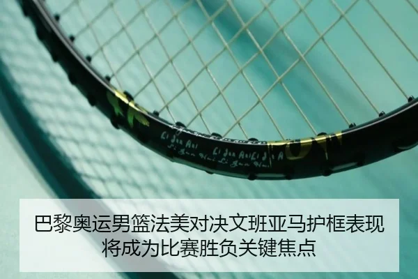 巴黎奥运男篮法美对决文班亚马护框表现将成为比赛胜负关键焦点